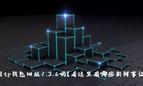 你还在用tp钱包旧版1.3.6吗？看这里有哪些新鲜事让你心动！